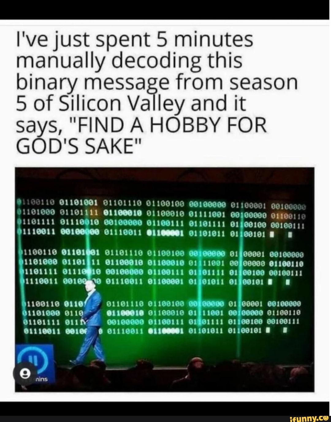 I've just spent 5 minutes manually decoding this binary message from season
5 of Silicon Valley and it says, "FIND A HOBBY FOR GOD'S SAKE"
CS