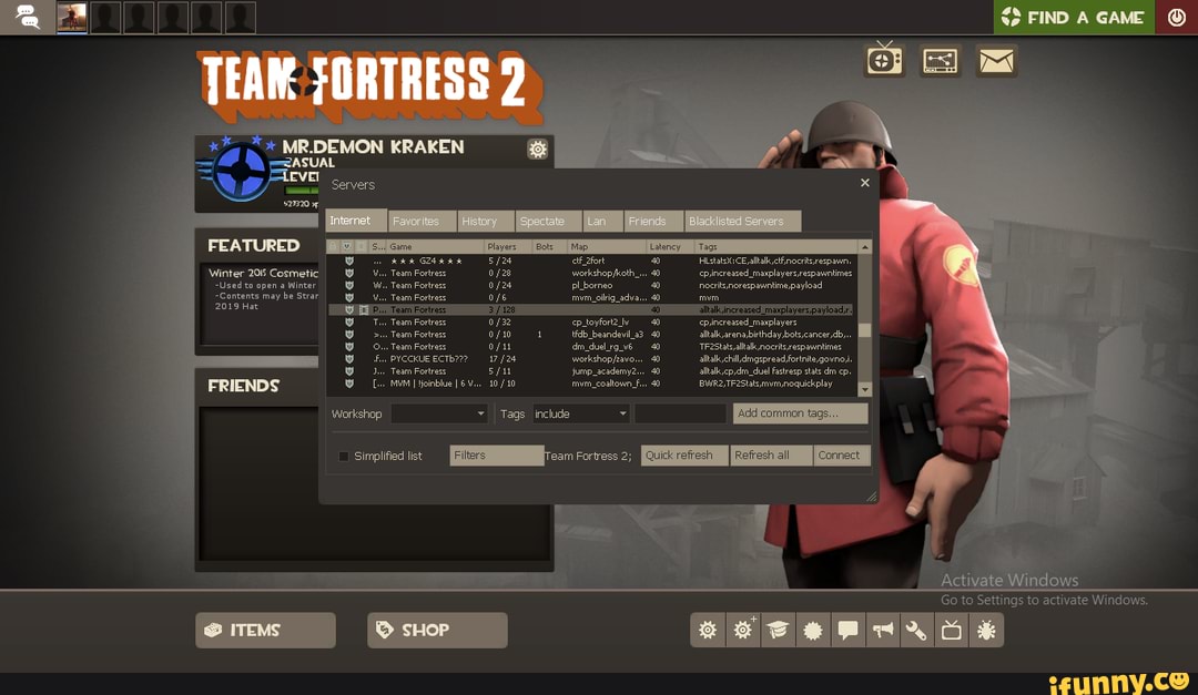MR.DEMON KRAKEN
"ASUAL EVE!
Servers
Winter 2015 Cosmetic Team Fortress warkshop oth" cpincreased_maxplayersrespannties
-Used to open a Winter Team Forts plbornes nocrtnorespawntime,payload
Contents may be Strar Team Fortrass
2019 Hat
Team Fortrs 0f32 cp _toyfort2 cpinereated_mayplayers
Team Forts tidb_beandevi_a3 altk arena bithday,bots,cancer db,
Team Fortrass _dul rg_v6 'Tr2stas altl, nocritsrespawntines
17 /24 altk chilldngspread fortite,govno
Team Fortrs jump _academy slkalsepidm_ dual Fartrerp tate
IMuMt oinblue 10 /10 coatownF BBWR2,TF2Statsmumnoguickplay
Workshop Tags include
Go to Settings to activate Windows.