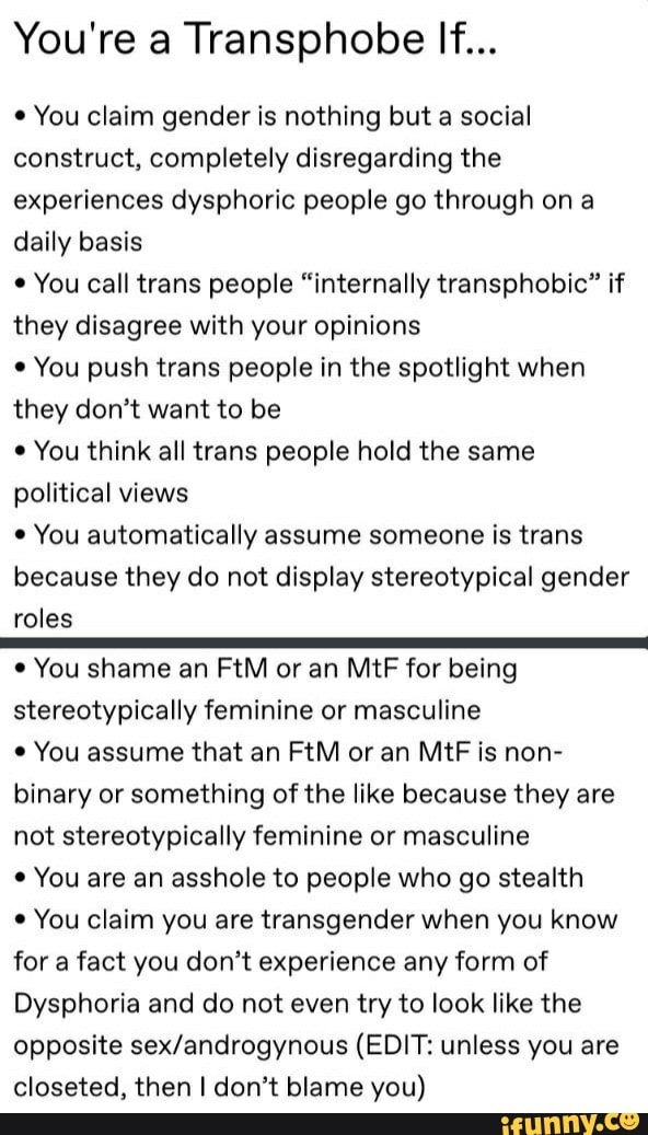 You're a Transphobe If... You claim gender is nothing but a social
construct, completely disregarding the
experiences dysphoric people go through on a
daily basis
e
You call trans people "internally transphobic" if
they disagree with your opinions
¢ You push trans people in the spotlight when
they don't want to be
You think all trans people hold the same
political views You automatically assume someone is trans
because they do not display stereotypical gender
roles You shame an FtM or an MtF for being
stereotypically feminine or masculine
You assume that an FtM or an MtF is non-
binary or something of the like because they are
not stereotypically feminine or masculine You are an asshole to people who go stealth
You claim you are transgender when you know
for a fact you don't experience any form of
Dysphoria and do not even try to look like the
opposite sex/androgynous (EDIT: unless you are
closeted, then I don't blame you)