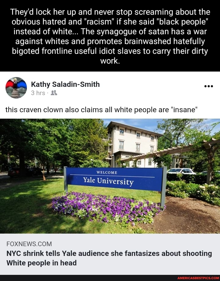 They'd lock her up and never stop screaming about the obvious hatred and "racism" if she said "black people" instead of white... The synagogue of satan has a war against whites and promotes brainwashed hatefully bigoted frontline useful idiot slaves to carry their dirty work.
aa Kathy Saladin-Smith
this craven clown also claims all white people are "insane'
WELCOME
Yale University
NYC shrink tells Yale audience she fantasizes about shooting
White people in head