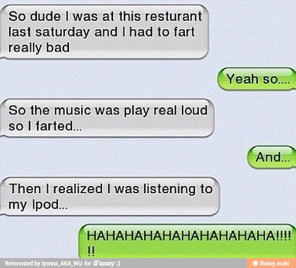 rai So dude I was at this resturant
last saturday and I had to fart
really bad
GIST Ore
So the music was play real loud
so
Then I realized I was listening to
HAHAHAHAHAHAHAHAHAHATHE
I