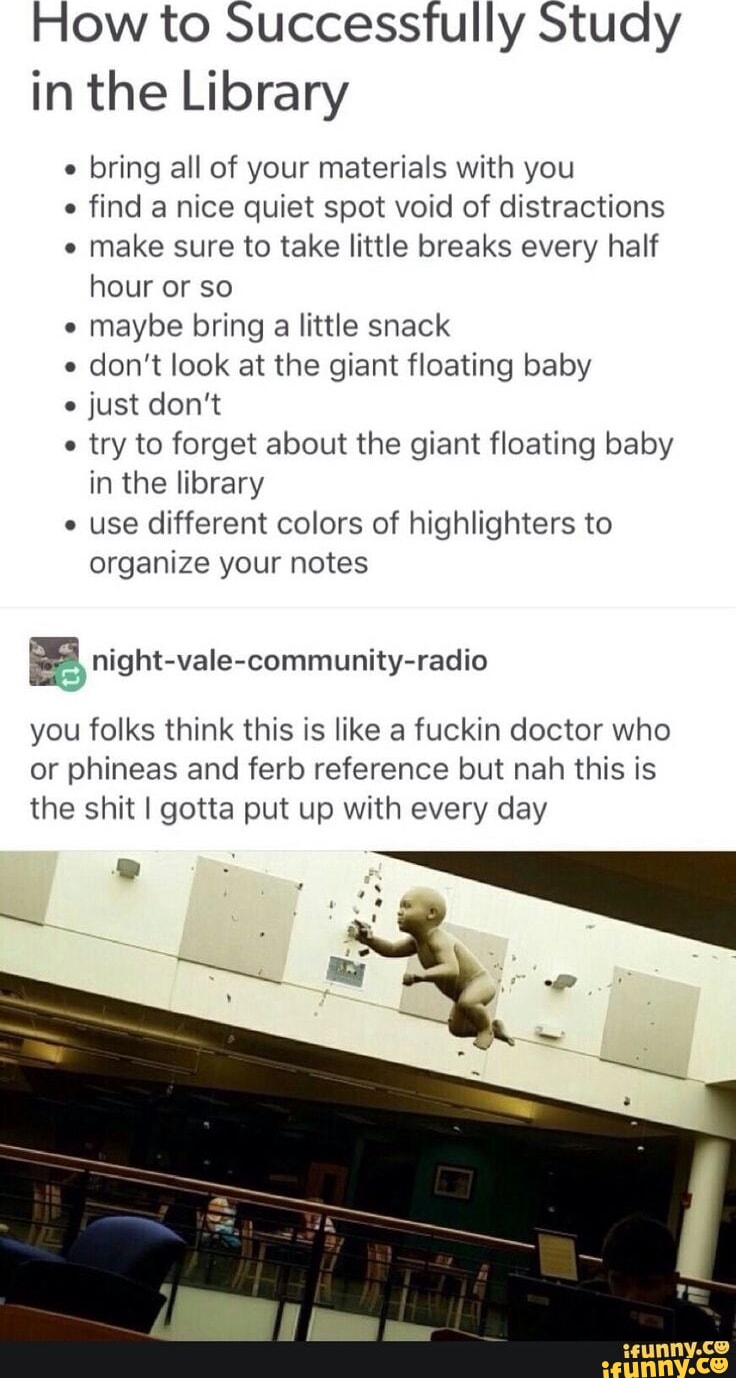 How to Successfully Study in the Library e bring all of your materials with you e find a nice quiet spot void of distractions make sure to take little breaks every half hour or so maybe bring a little snack e don't look at the giant floating baby just don't try to forget about the giant floating baby in the library e use different colors of highlighters to organize your notes you folks think this is like a fuckin doctor who or phineas and fer reference but nah this is the shit I gotta put up with every day