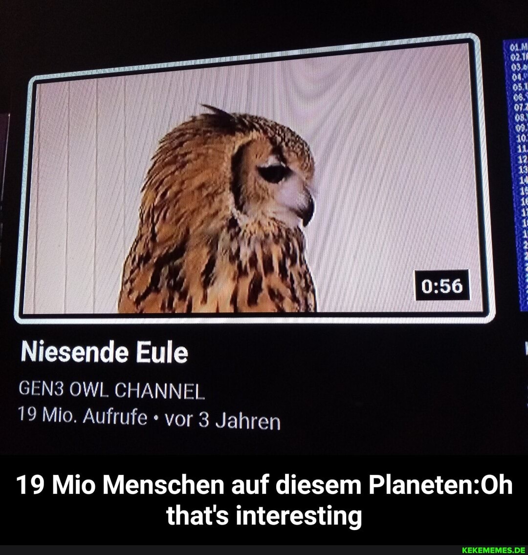 Niesende Eule
GEN3 OWL CHANNEL
19 Mio. Aufrufe vor 3 Jahren
19 Mio Menschen auf diesem that's interesting - 19 Mio Menschen auf diesem Planeten:Oh that's interesting