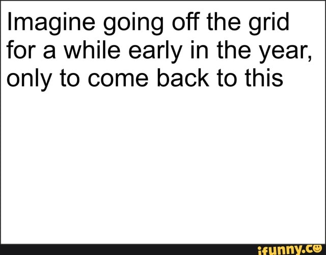 Imagine going off the grid
for a while early in the year,
only to come back to this