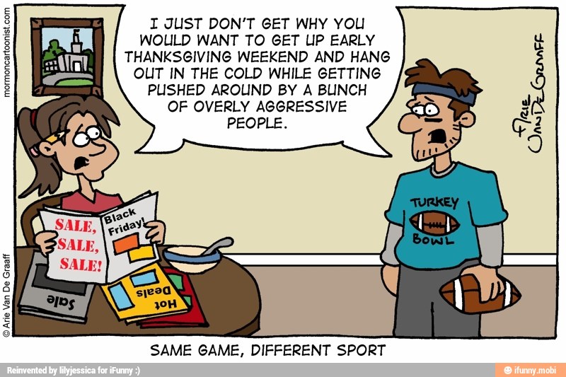 I JUST DON'T GET WHY YOU
WOULD WANT TO GET UP EARLY
THANKSGIVING WEEKEND AND HANG
OUT IN THE COLD WHILE GETTING
PUSHED AROUND BY A BLINCH
OF OVERLY AGGRESSIVE
PEOPLE.
mormoncartoonist.com
SAME GAME, DIFFERENT SPORT