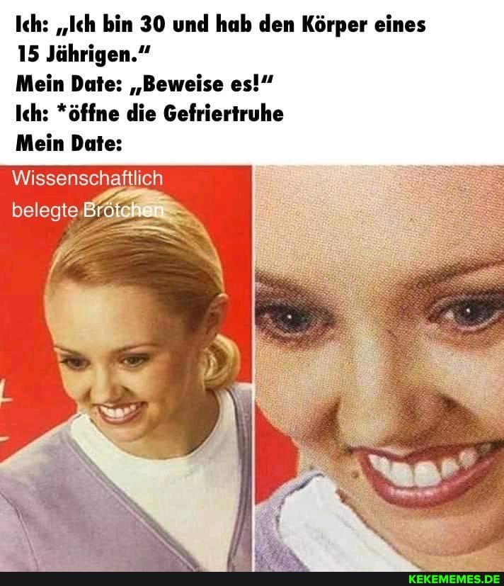 Ich: "Ich bin 30 und hab den Körper eines
15 Jährigen."
Mein Date: "Beweise es!"
Ich: *öffne die Gefriertruhe
Mein Date:
Wissenschaftlich
belegte Br