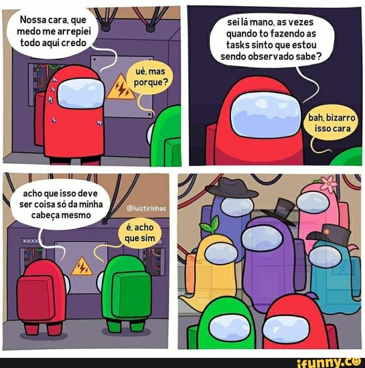 Nossa cara, que medo me arrepiei todo aqui credo
N ser coisa acho só da queisso deve minha cabeça mesmo
acho queisso deve
seilá mano, as vezes
quando to fazendo as
tasks sinto que estou sendo observado sabe?
bah, bizarro isso cara