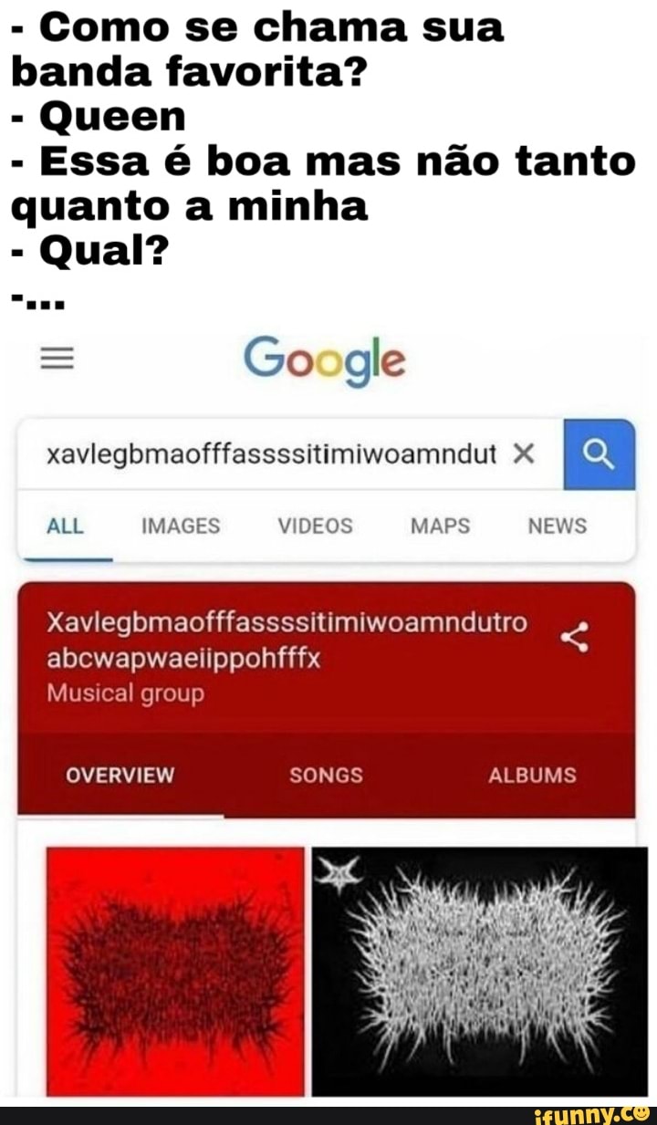 Como se chama sua banda favorita?
Queen
- Essa é boa mas não tanto quanto a minha
- Qual?
= Go gle
xavlegbmaofffassssitimiwoamndut X
ALL
Xavlegbmaofffassssitimiwoamndutro abcwapwaenppohfffx
Musical group
OVERVIEW SONGS ALBUMS