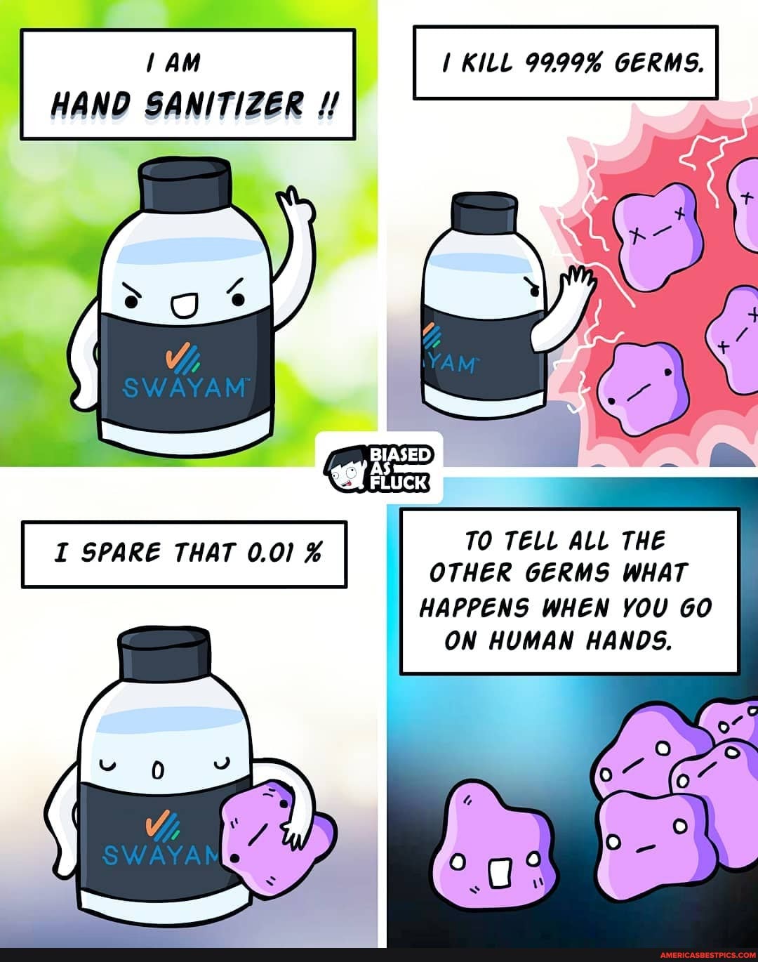 HAND SANITIZER
KILL 9999% GERMS.
BIASED
I SPARE THAT 0.01 % TO TELL ALL THE OTHER GERMS WHAT
HAPPENS WHEN YOU GO ON HUMAN HANDS.