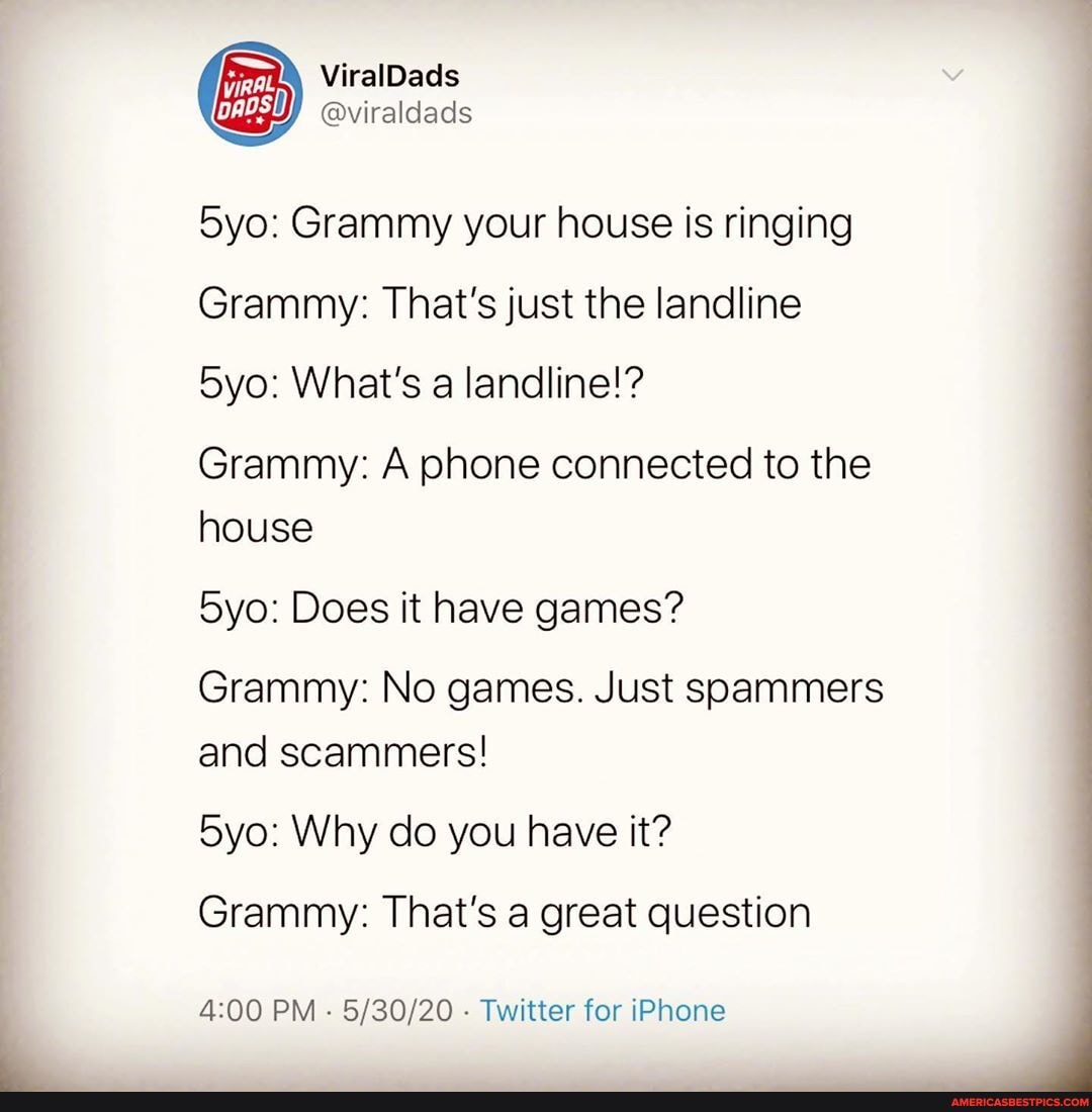 Grammy your house is ringing
Grammy: That's just the landline
What's a landline!?
Grammy: A phone connected to the house
Does it have games?
Grammy: No games. Just soammers and scammers!
Why do you have it?
Grammy: That's a great question
PM - - Twitter for iPhone