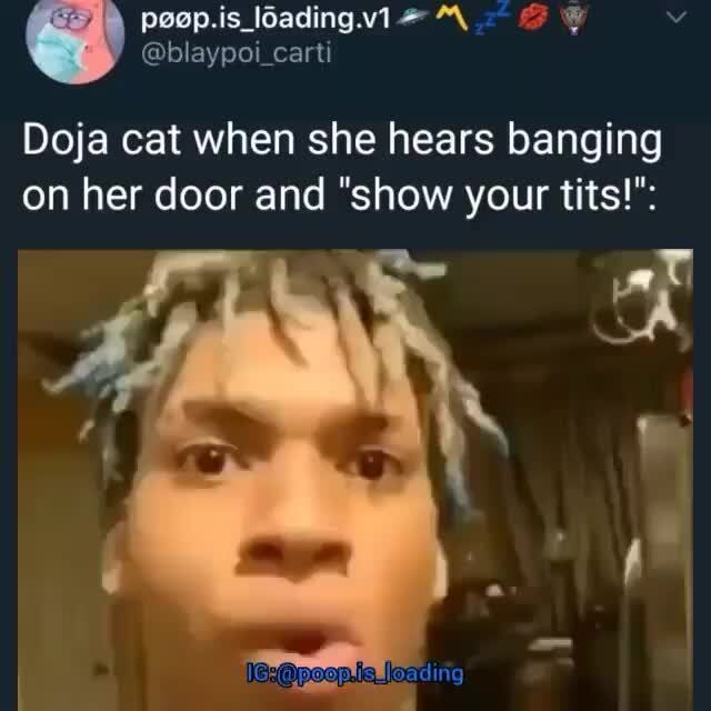 Doja cat when she hears banging on her door and "show your tits!" )