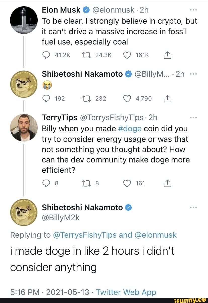 Elon Musk @ @elonmusk
To be clear, I strongly believe in crypto, but it can't drive a massive increase in fossil fuel use, especially coal
161K
Shibetoshi Nakamoto @BillyM...
192
TerryTips @TerrysFishyTips
Billy when you made #doge coin did you try to consider energy usage or was that not something you thought about? How
can the dev community make doge more efficient?
O 8 Tl wi ay
Shibetoshi Nakamoto
Replying to @TerrysFishyTips and @elonmusk i made doge in like 2 hours i didn't consider anything
2021-05-13 Twitter App