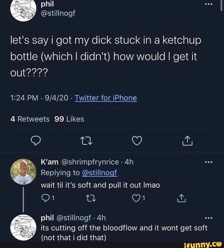 let's say i got my dick stuck in a ketchup bottle (which I didn't) how would I get it
out????
PM - - Twitter for iPhone
4Reiweets 99 Likes
QQ g
K'am @shrimpfrynrice
Replying to @stillnogf wait til it's soft and pull it out Imao
(al 1 &
phil @stillnogf - ese its cutting off the bloodflow and it wont get soft
(not that i did that)