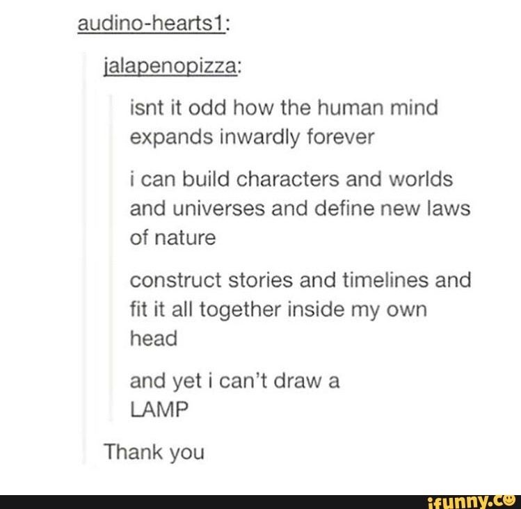 isnt it odd how the human mind
expands inwardly forever
i can build characters and worlds
and universes and define new laws
of nature
construct stories and timelines and
fit it all together inside my own
head
and yeti can't draw a
LAMP
Thank you