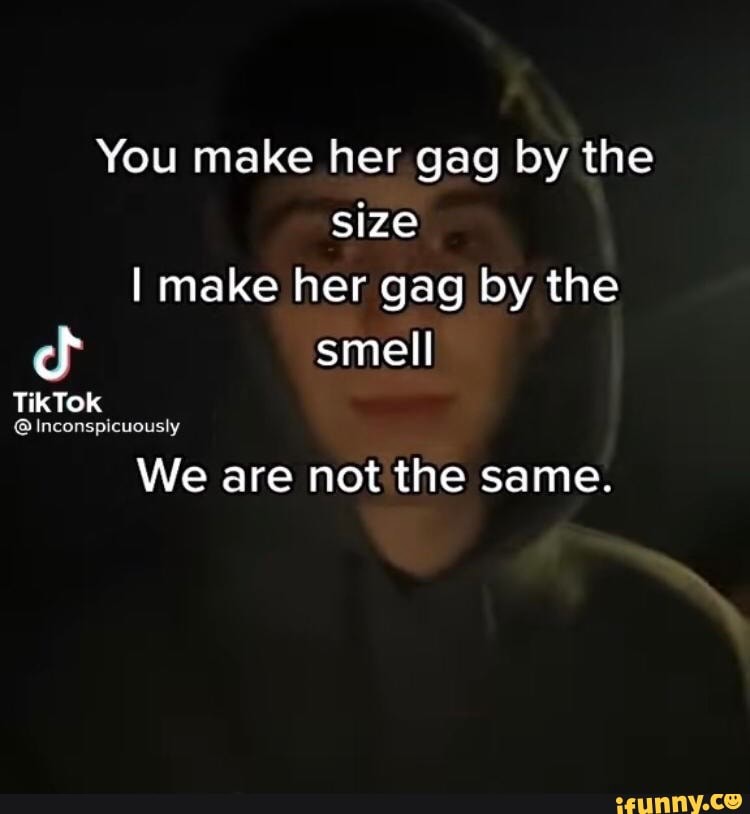 You make her gag by the size I make her gag by the smell
