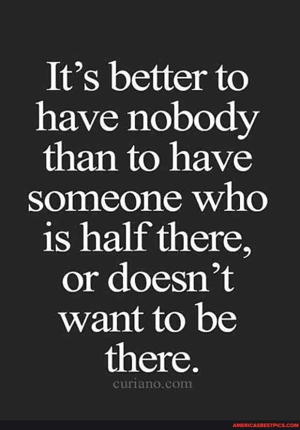 It's better to have nobody than to have someone who is half there, or doesn't want to be there.