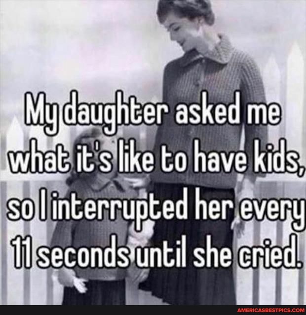 Mydaughter asked me what iks like to have kids, so linkerrupbed her ever y seconds until she cried.