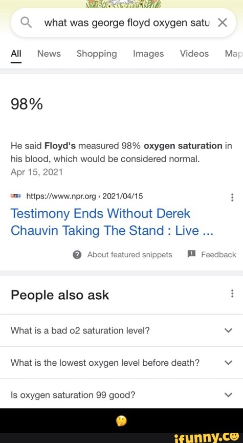what was george floyd oxygen satu
All News Shopping Images Videos M:
98%
He said Floyd's measured 98% oxygen saturation in his blood, which would be considered normal.
Apr 15, 2021
om
Testimony Ends Without Derek
Chauvin Taking The Stand : Live
@ About featured snippets Feedback
People also ask
What is a bad 02 saturation level? vv
What is the lowest oxygen level before death?
Is oxygen saturation 99 good? vv - π€
