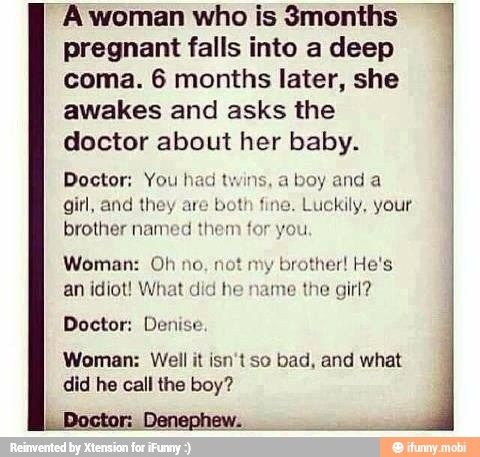 A woman who is 3months
pregnant falls into a deep
coma. 6 months later, she
awakes and asks the
doctor about her baby.
Doctor; You!
girl, and
brother nan
a
boy and a
Luckily, your
Woman: Oh no
an idiot! What did he
other! He's
the girl?
Doctor: Denise
Woman: Well it isn't so bad, and what
did he call the boy?