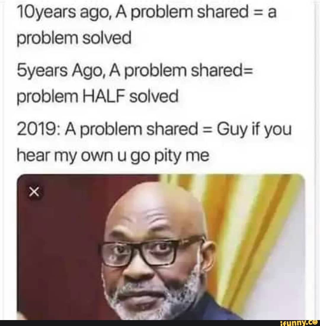 10years ago, A problem shared = a
problem solved
5years Ago, A problem shared=
problem HALF solved
2019: A problem shared =
Guy if you
hear my own u go pity me