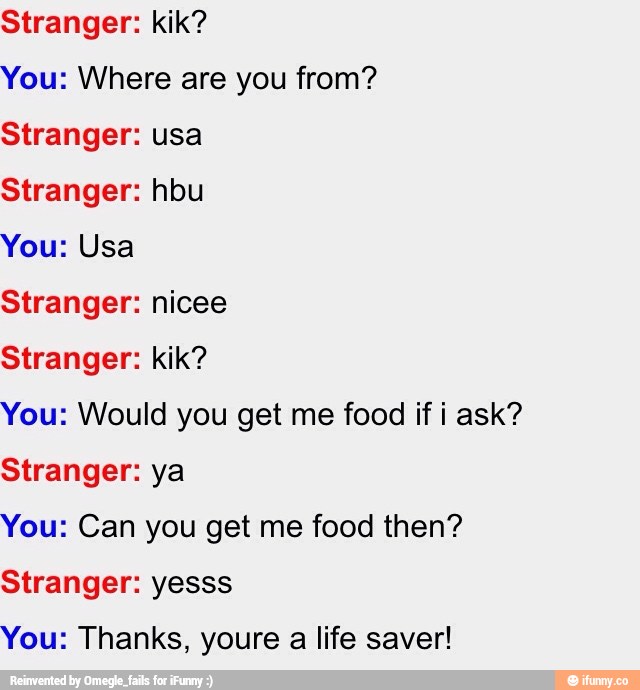 Stranger: kik?
You: Where are you from?
Stranger: usa
Stranger: hbu
You: Usa
Stranger: nicee
Stranger: kik?
You: Would you get me food if i ask?
Stranger: ya
You: Can you get me food then?
Stranger: yesss
You: Thanks, youre a life saver!