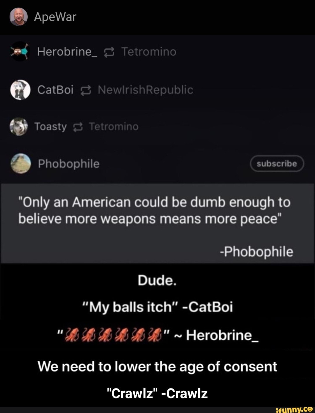 O
2
"Only an American could be dumb enough to
believe more weapons means more peace"
Dude.
"My balls itch" -CatBoi
We need to lower the age of consent - "Crawlz" -Crawlz