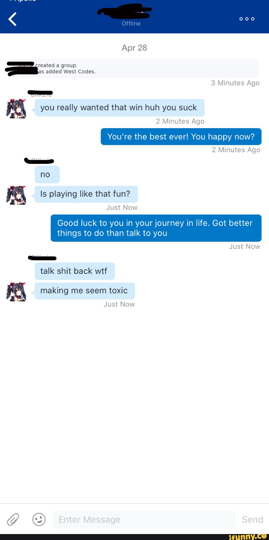 Apr 28
tteated a group.
as added West Codes.
you really wanted that win huh you suck
2 Minutes Ago
You're the best ever! You happy now?
2 Minutes Ago
3 Minutes Ago
no
Is playing like that fun?
Just Now
Good luck to you in your journey in life. Got better things to do than talk to you
Just Now
talk shit back wtf
making me seem toxic
Just Now