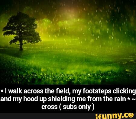 * I walk across the fleld,n1y footsteps clicking
and my hood up shielding me from the rain « ..
cross
( subs only) - * I walk across the field, my footsteps clicking and my hood up shielding me from the rain * ~ cross ( subs only )