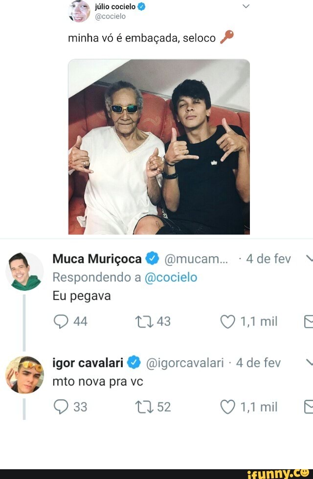 minha vó é embaçada, seloco PB
4 de fev
"jm, Respondendo a @cocielo
Eu pegava
igor cavalari @igorcavalari 4 de fev
q
mto nova pra vc