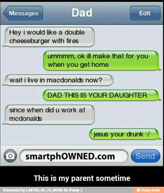 "Hey i would like a double
cheeseburger with fires
ill make that
for: you A
when you get home
(wait ilive in macdonalds now?
(DAD THIS IS YOUR
DAUGHTER")
"since when did u work at
medonalds
smartphOWNED.com
This is my parent sometime