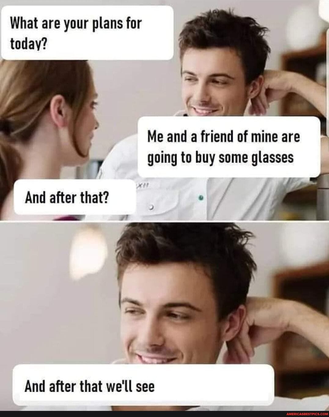 What are your plans for today?
Me and a friend of mine are going to buy some glasses
And after that? .
And after that we'll see