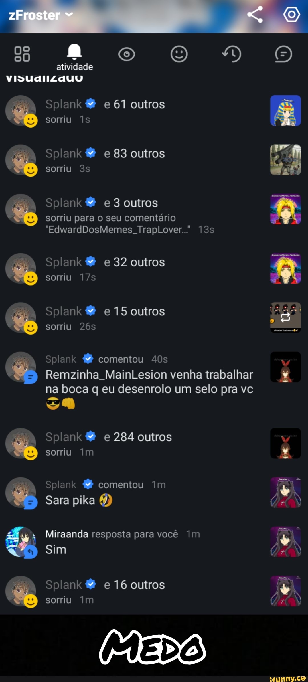 oo gs atividade
VISUdIIZAUU Splank e 61 outros sorriu Is
Splank e 83 outros
sorriu
Splank e 3 outros
sorriu para o seu comentário
"EdwardDosMemes TrapLover..'
Splank & e 32 outros
sorriu
Splank & e 15 outros sorriu
Splank comentou
Remzinha. MainLesion venha trabalhar na boca q eu desenrolo um selo pra vc
Splank & e 284 outros
se
sorriu Im
Splank comentou im
Sara pika 6)
Miraanda resposta para você Im
Sim
Splank & e 16 outros
sorriu Im