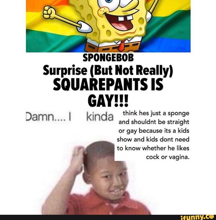 Surprise (But Not Really)
SQUAREPANTS IS GAY!!!
think hes just a sponge
Damn. I kinda and shouldnt be straight
or gay because its a kids show and kids dont need to know whether he likes cock or vagina.