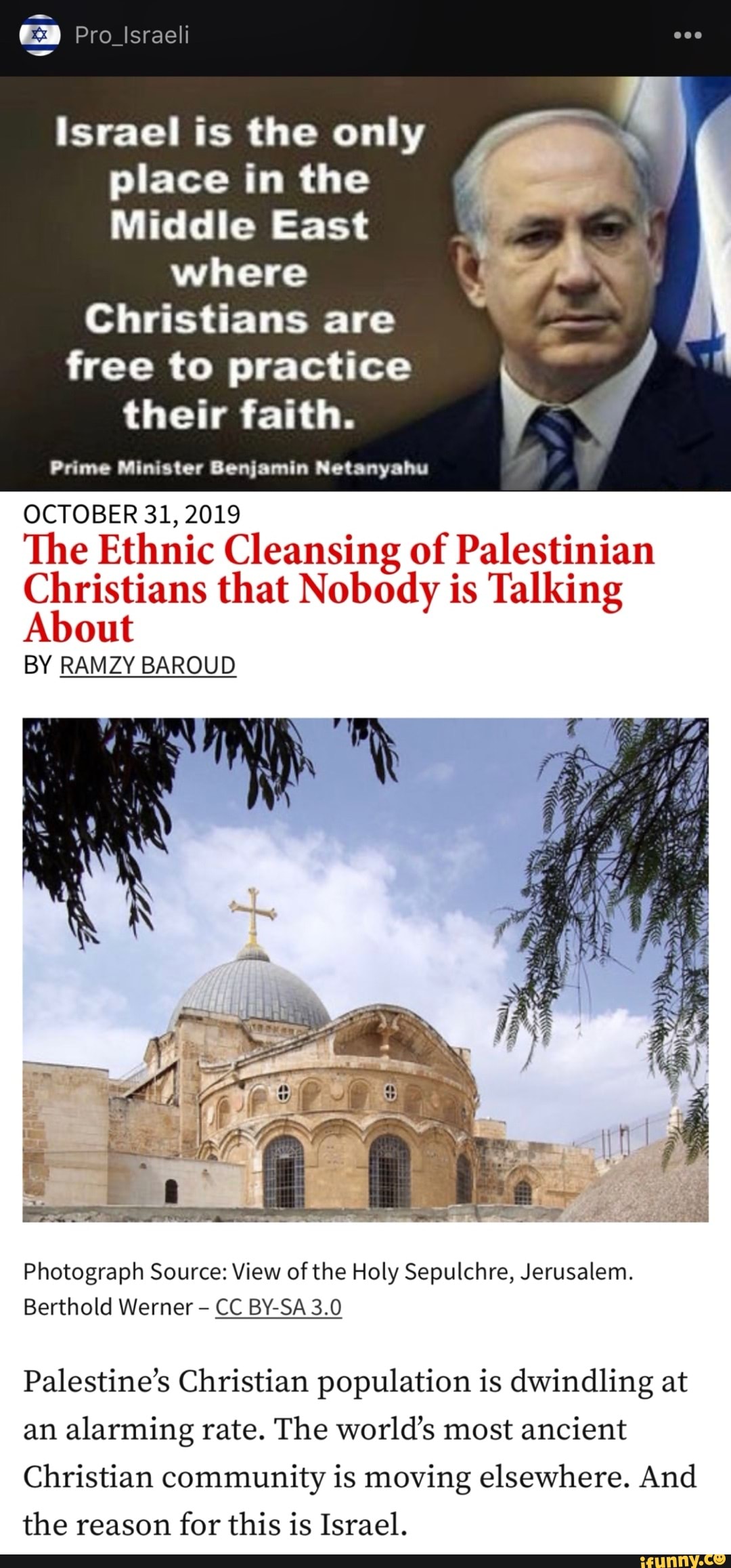 Pro_lIsraeli
israel is the only place in the
Middle East
where
Christians are
free to practice their faith.
Prime Minister Benjamin Netanyahu
OCTOBER 31, 2019
The Ethnic Cleansing of Palestinian
Christians that Nobody is Talking
out
BY RAMZY BAROUD
Photograph Source: View of the Holy Sepulchre, Jerusalem.
Berthold Werner CC BY-SA 3.0
Palestine's Christian population is dwindling at an alarming rate. The world's most ancient
Christian community is moving elsewhere. And the reason for this is Israel.