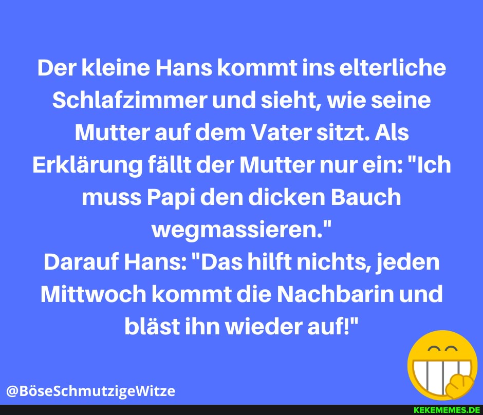 Der kleine Hans kommt ins elterliche
Schlafzimmer und sieht, wie seine
Mutter auf dem Vater sitzt. Als
Erklärung fällt der Mutter nur ein: "Ich muss Papi den dicken Bauch wegmassieren."
Darauf Hans: "Das hilft nichts, jeden
Mittwoch kommt die Nachbarin und
bläst ihn wieder auf!"