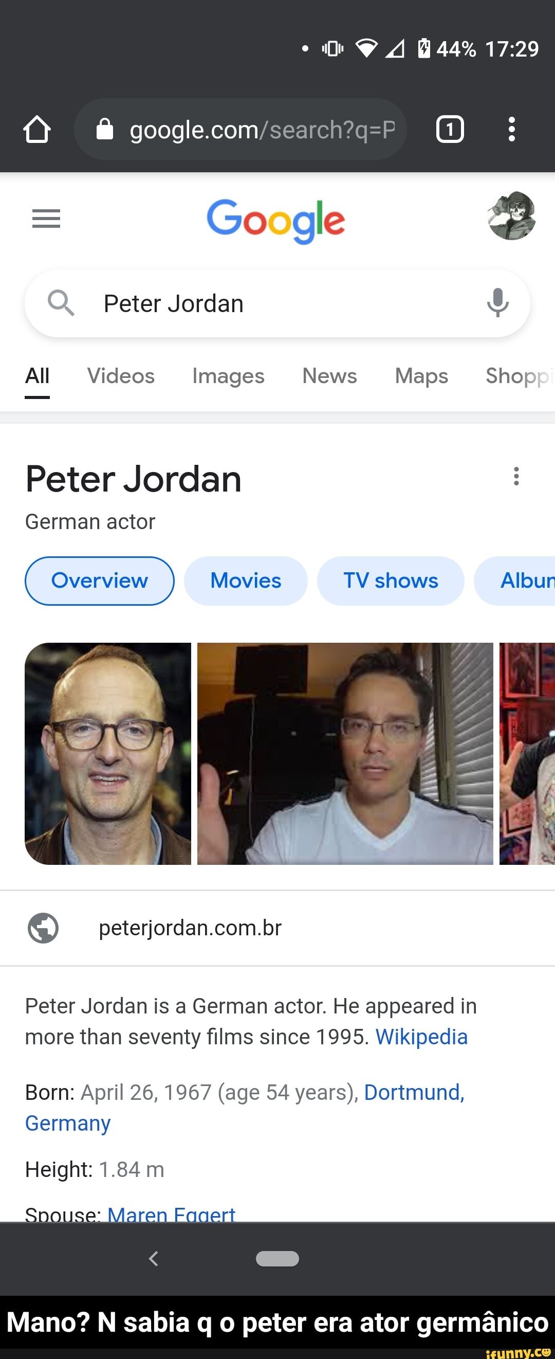 44%
Google
Peter Jordan
All Videos Images News Maps Shop
Peter Jordan
German actor
LA
Overview Movies TV shows Albur
Peter Jordan is a German actor. He appeared in more than seventy films since 1995. Wikipedia
Born: April 26, 1967 (age 54 years), Dortmund,
Germany
Height: 1.84 m
Mano? N sabia q o peter era ator germanico - Mano? N sabia q o peter era ator germânico