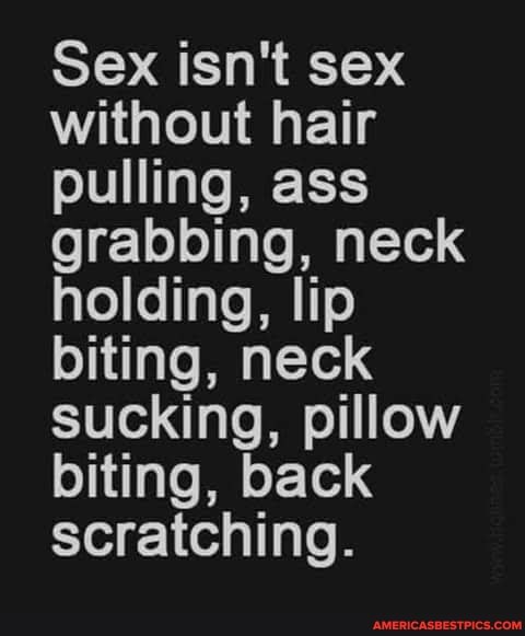 Sex isn't sex without hair pulling, ass grabbing, neck holding, lip biting, neck sucking, pillow biting, back scratching.