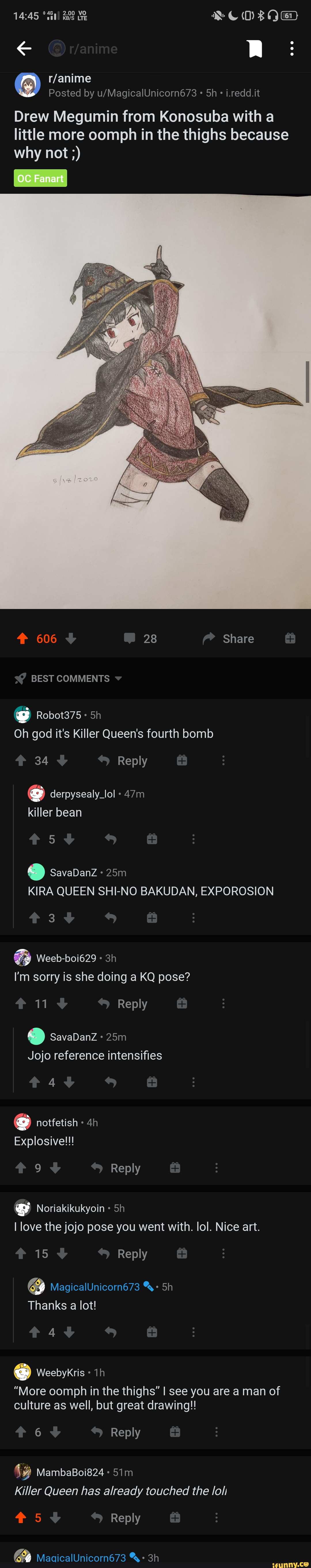 Posted by i.redd.it
Drew Megumin from Konosuba with a little more oomph in the thighs because why not
606 28 Share
BEST COMMENTS
@ Robot375
Oh god it's Killer Queen's fourth bomb
34 Reply derpysealy_lol
killer bean
5
@ SavaDanZ KIRA QUEEN SHI-NO BAKUDAN, EXPOROSION
3
Weeb-boi629
I'm sorry is she doing a KQ pose?
11 Reply
@ SavaDanZ Jojo reference intensifies
4
Explosive!!!
9 Reply
@ Noriakikukyoin
I love the jojo pose you went with. lol. Nice art.
15 Reply
& MagicalUnicorn673
Thanks a lot!
4
@ Weebykris
"More oomph in the thighs" I see you are a man of culture as well, but great drawing!!
6 Reply
MambaBoi824
Killer Queen has already touched the loll
#5 Reply
Om..