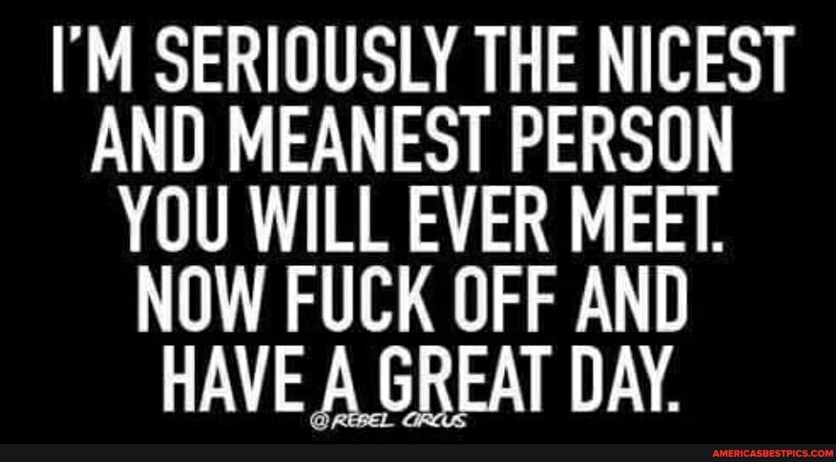 I'M SERIOUSLY THE NICEST AND MEANEST PERSON YOU WILL EVER MEET.
NOW FUCK OFF AND HAVE A GREAT DAY.