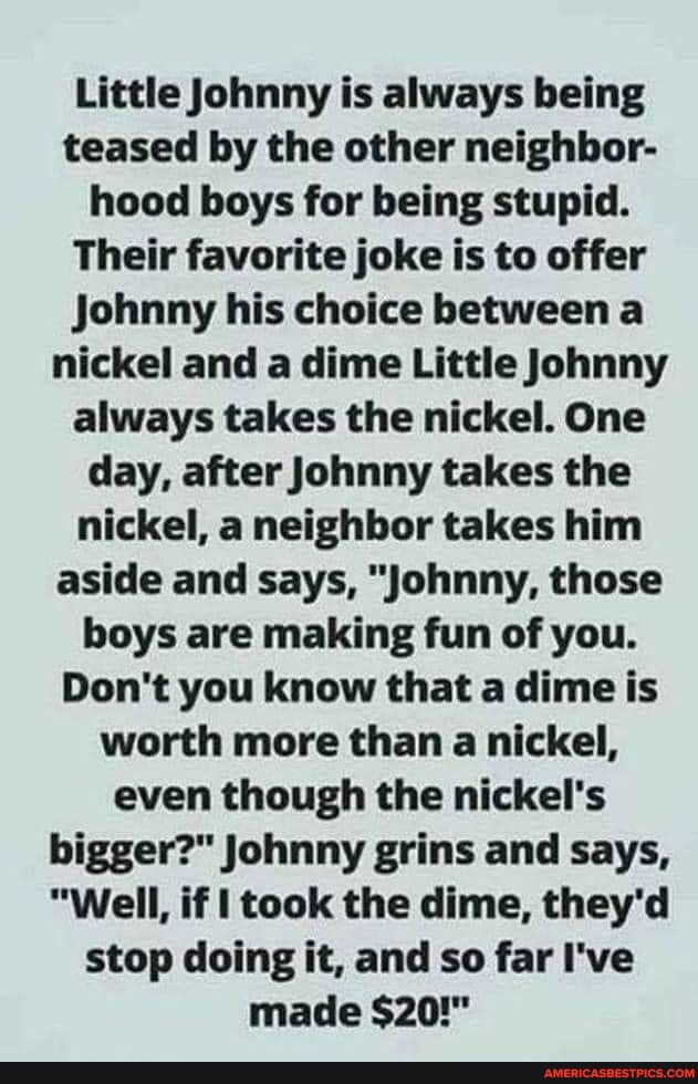 Little Johnny is always being teased by the other neighbor- hood boys for being stupid.
Their favorite joke is to offer
Johnny his choice between a nickel and a dime Little Johnny always takes the nickel. One day, after Johnny takes the nickel, a neighbor takes him aside and says, "Johnny, those boys are making fun of you.
Don't you know that a dime is worth more than a nickel, even though the nickel's bigger?" Johnny grins and says,
"Well, if I took the dime, they'd stop doing it, and so far I've made $20!"