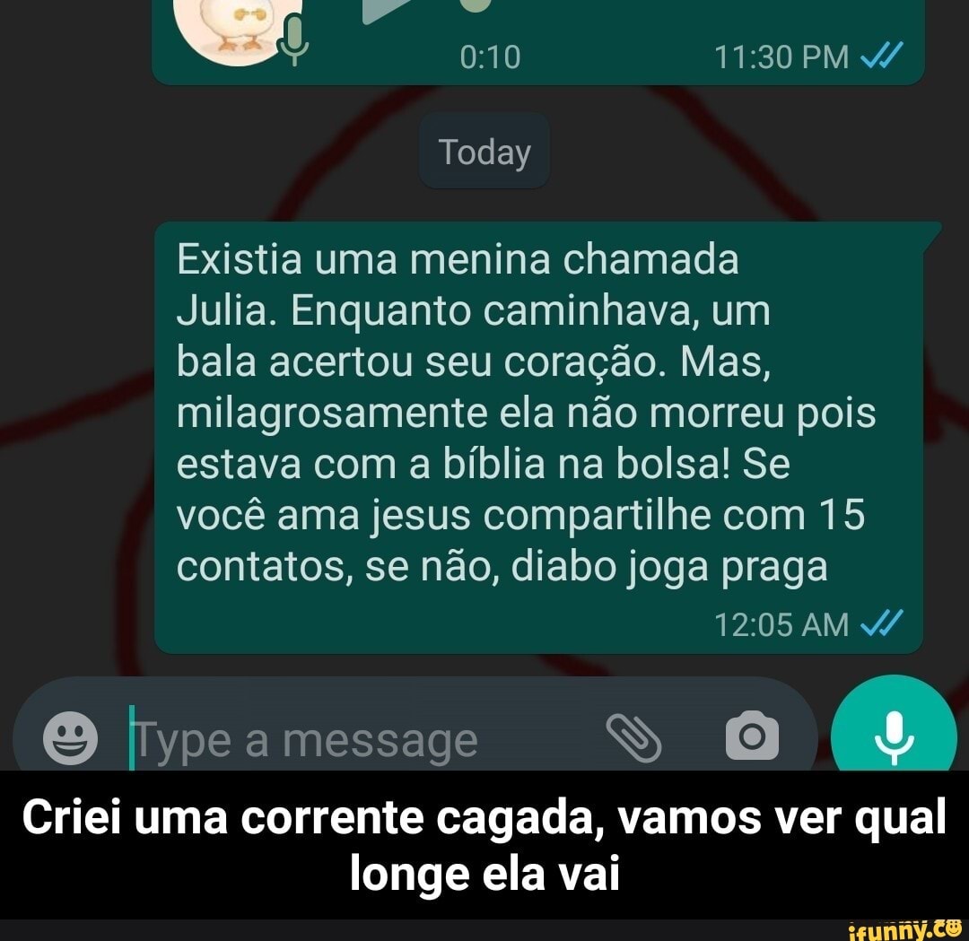 PM
Today
Existia uma menina chamada
Julia. Enquanto caminhava, um
bala acertou seu coração. Mas, milagrosamente ela não morreu pois
estava com a bíblia na bolsa! Se
você ama jesus compartilhe com 15
contatos, se não, diabo joga praga
AM
message
Criei uma corrente cagada, vamos ver qual longe ela vai