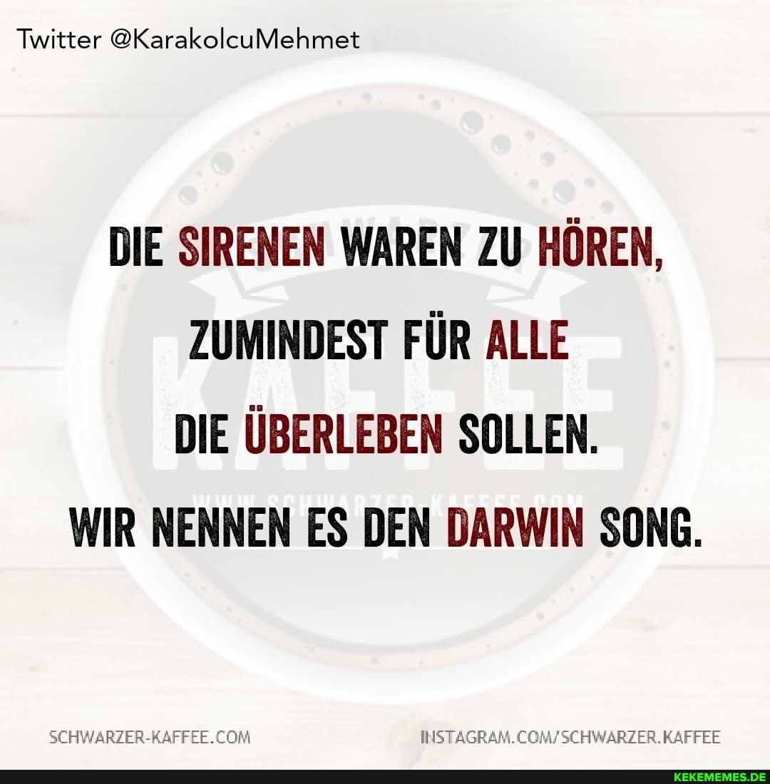 Twitter @KarakolcuMehmet
DIE SIRENEN WAREN ZU HÖREN,
ZUMINDEST FÜR ALLE DIE ÜBERLEBEN SOLLEN.
WIR NENNEN ES DEN DARWIN SONG.
SEHWARZER-RAFFEE. COM KAFFEE