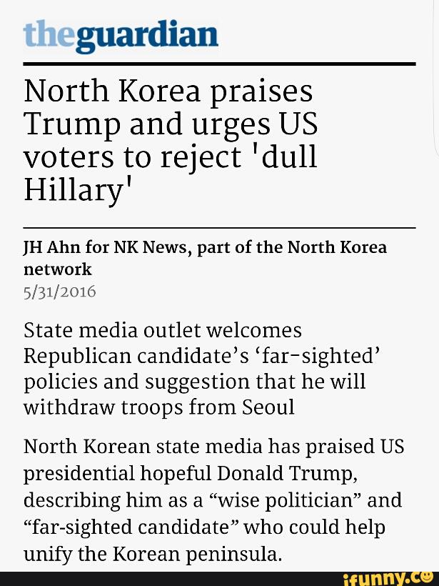 North Korea praises
Trump and urges US
voters to reject 'du11
Hillary'
IH Ahn for NK News, part of the North Korea
network
5/31/2016
State media outlet welcomes
Republican candidate’s ‘far-sighted’
policies and suggestion that he will
withdraw troops from Seoul
North Korean state media has praised US
presidential hopeful Donald Trump,
describing him as a “wise politician” and
“far-sighted candidate” who could help
unify the Korean peninsula.