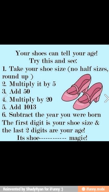 Your shoes can
tell your
Try this and see:
1. Take your shoe size (no half sizes,
round up Multiply it by
4. Multiply by 20
Add 1013
6. Subtract the year you were
born
The first digit is your
shoe size