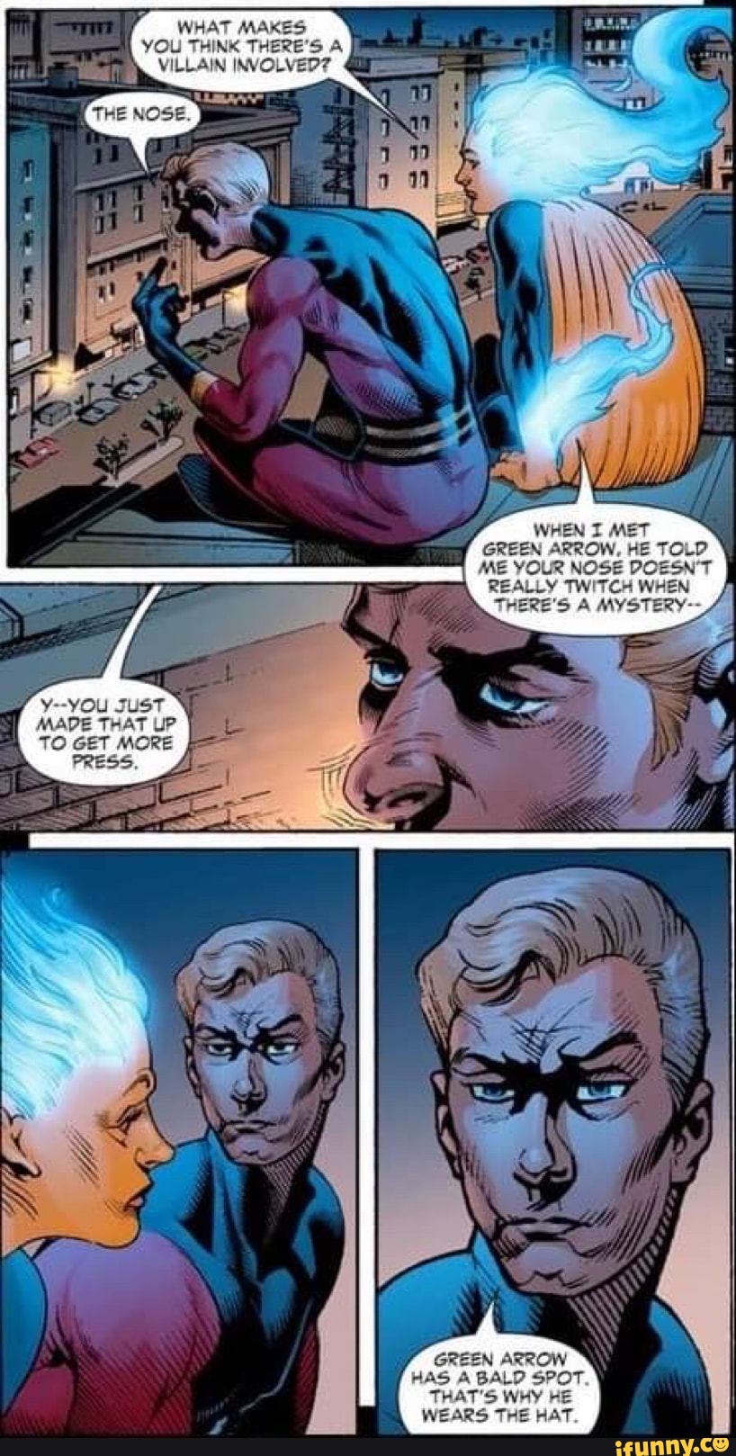 WHAT MAKES YOU THINK THERE'S A
VILLAIN INVOLVED?
WHEN I MET GREEN ARROW, HE TOL ME YOUR NOSE REALLY TWITCH
THERE'S MYS'
'OU JusT
MADE THAT UP TO GET MORE PRESS
HAS BALD GREEN SPOT.
THAT'S WHY HE WEARS THE HAT