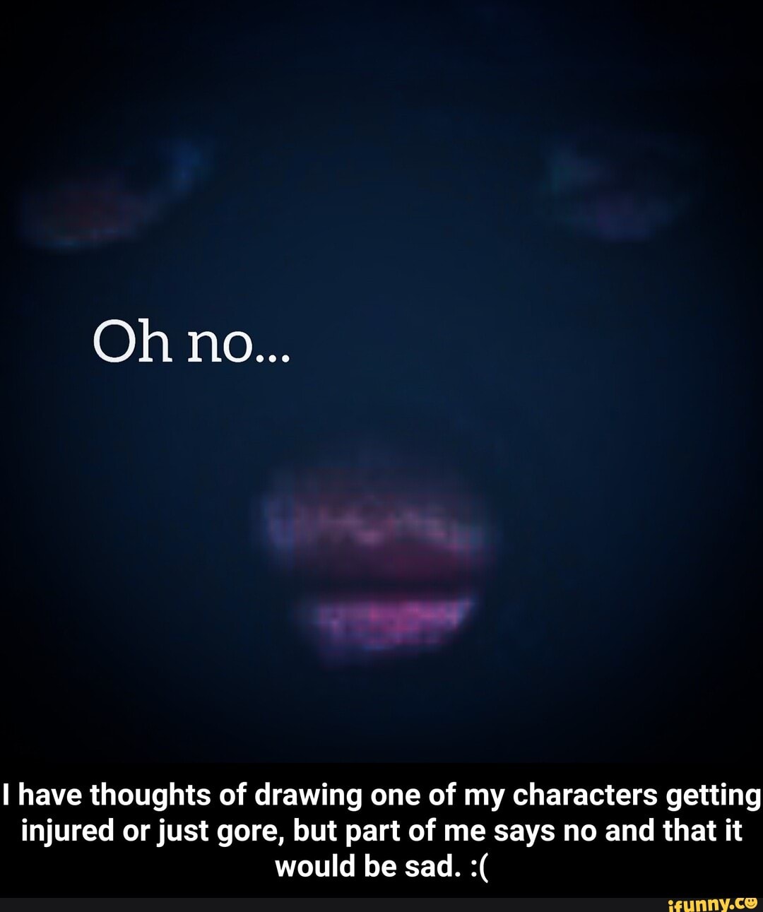 I have thoughts of drawing one of my characters getting
injured or just gore, but part of me says no and that it - I have thoughts of drawing one of my characters getting injured or just gore, but part of me says no and that it would be sad. :(