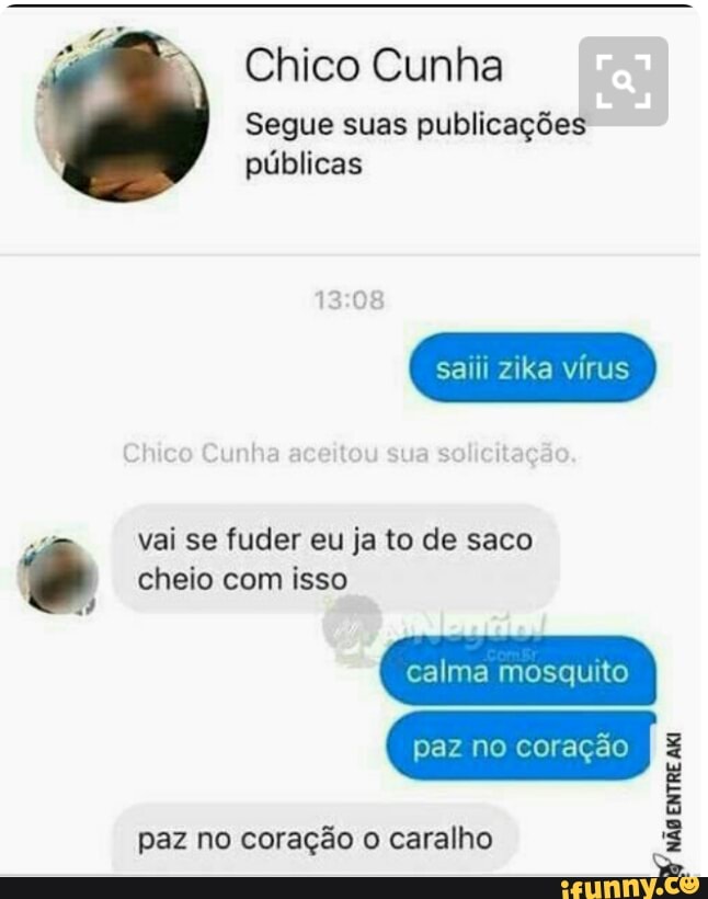 Chico Cunha
Segue suas publicações
públicas
saiii zika vírus
vai se fuder eu ja to de saco é cheio com isso
paz no coração o caralho
