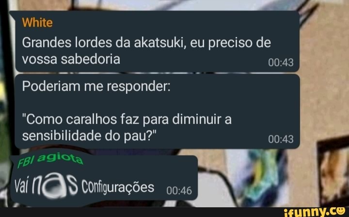 Grandes lordes da akatsuki, eu preciso de vossa sabedoria
White
Poderiam me responder:
"Como caralhos faz para diminuir a sensibilidade do pau?"
tal (eN Configurações