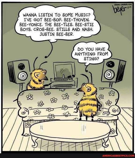WANNA LISTEN To SOME MUSIC?
I'VE GOT BEE-BOP. BEETHOVEN,
BEE-YONCE. THE BEE-TLES. BEE-STIE BOYS. CROS-BEE. STILLS AND NASH,
JUSTIN BEE-BER.
DO YOU HAVE ANYTHING FROM
STING?