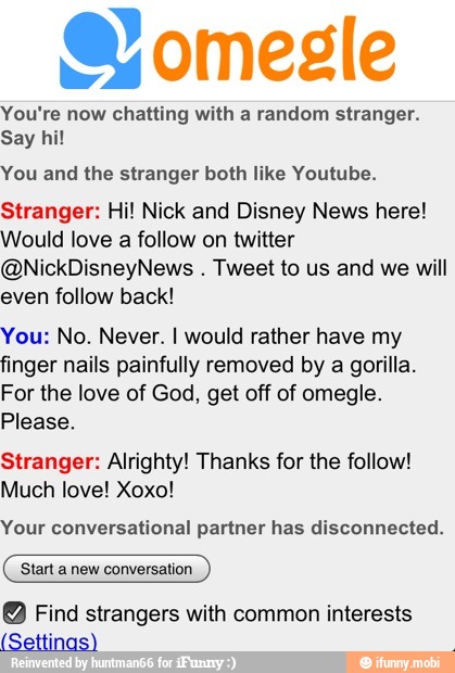 You're now chatting with a random stranger.
You and the stranger both like Youtube.
Stranger: Hi! Nick and Disney News here!
Would love a follow on twitter
@NickDisneyNews Tweet to us and we will
even follow back!
You: No. Never. I would rather have my
finger nails painfully removed by a gorilla.
For the love of God, get off of omegle.
Please.
Stranger: Alrighty! Thanks for the follow!
Much love! Xoxo!
Your conversational partner has disconnected.
Start a new conversation.
Find strangers with common interests
(Settings)